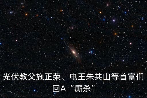 光伏教父施正榮、電王朱共山等首富們回A“廝殺”