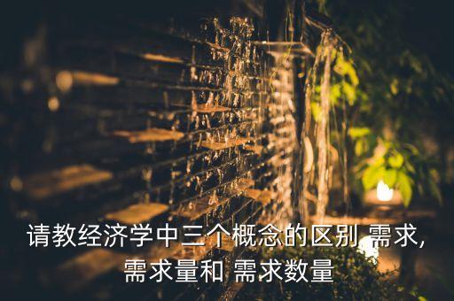 請教經濟學中三個概念的區(qū)別 需求, 需求量和 需求數(shù)量