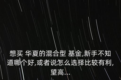 想買 華夏的混合型 基金,新手不知道哪個好,或者說怎么選擇比較有利,望高...