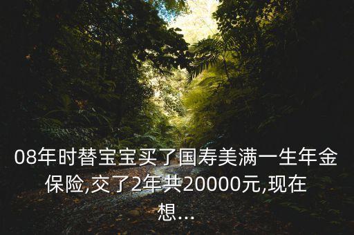 08年時替寶寶買了國壽美滿一生年金保險,交了2年共20000元,現(xiàn)在想...