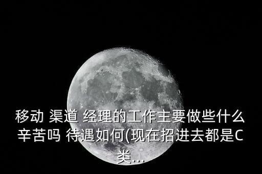 移動 渠道 經(jīng)理的工作主要做些什么辛苦嗎 待遇如何(現(xiàn)在招進去都是C類...