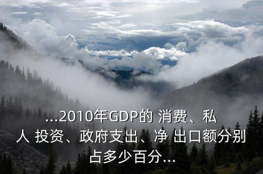 ...2010年GDP的 消費、私人 投資、政府支出、凈 出口額分別占多少百分...