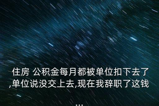  住房 公積金每月都被單位扣下去了,單位說沒交上去,現(xiàn)在我辭職了這錢...