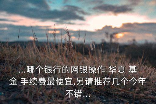 ...哪個銀行的網(wǎng)銀操作 華夏 基金 手續(xù)費(fèi)最便宜,另請推薦幾個今年不錯...