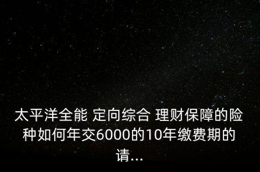 太平洋全能 定向綜合 理財(cái)保障的險(xiǎn)種如何年交6000的10年繳費(fèi)期的請(qǐng)...