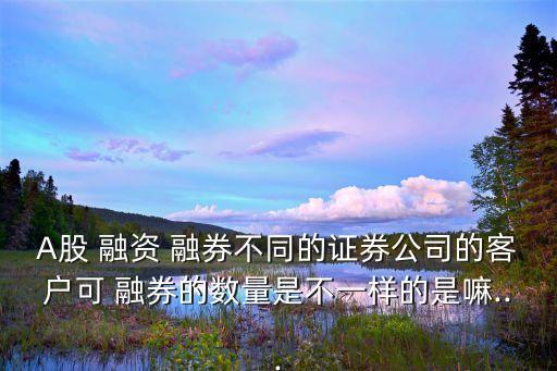 A股 融資 融券不同的證券公司的客戶可 融券的數量是不一樣的是嘛...