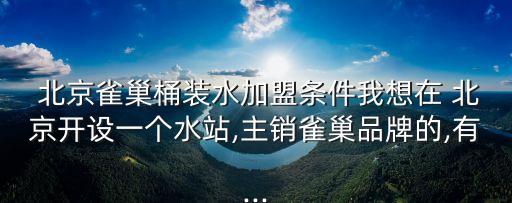  北京雀巢桶裝水加盟條件我想在 北京開設(shè)一個水站,主銷雀巢品牌的,有...