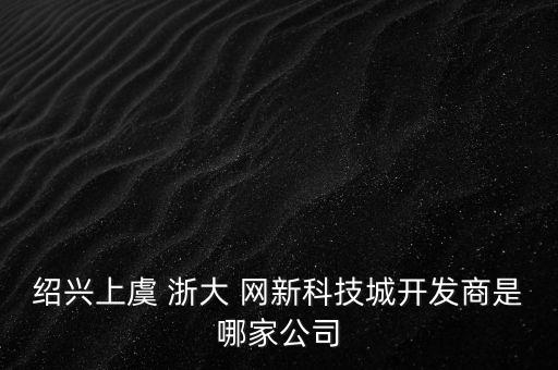 紹興上虞 浙大 網(wǎng)新科技城開發(fā)商是哪家公司