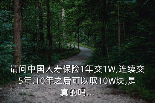 請問中國人壽保險1年交1W,連續(xù)交5年,10年之后可以取10W塊,是真的嗎...