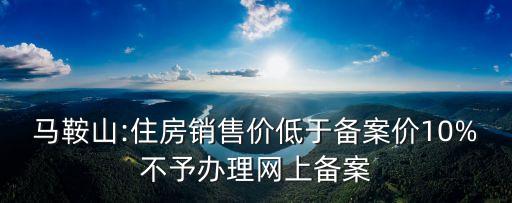 馬鞍山:住房銷售價低于備案價10%不予辦理網(wǎng)上備案