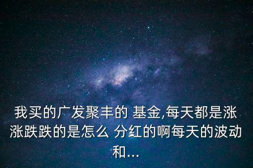 我買(mǎi)的廣發(fā)聚豐的 基金,每天都是漲漲跌跌的是怎么 分紅的啊每天的波動(dòng)和...