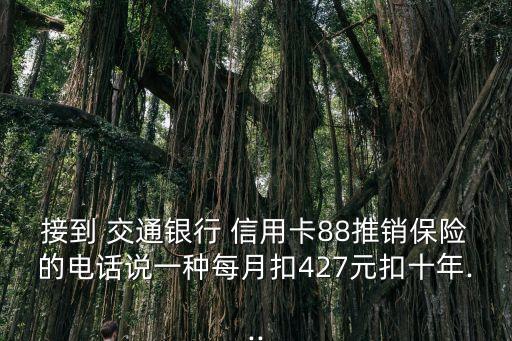 接到 交通銀行 信用卡88推銷(xiāo)保險(xiǎn)的電話(huà)說(shuō)一種每月扣427元扣十年...