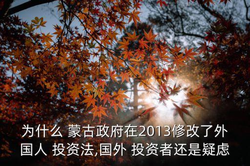 為什么 蒙古政府在2013修改了外國人 投資法,國外 投資者還是疑慮