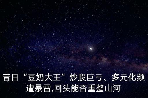 昔日“豆奶大王”炒股巨虧、多元化頻遭暴雷,回頭能否重整山河