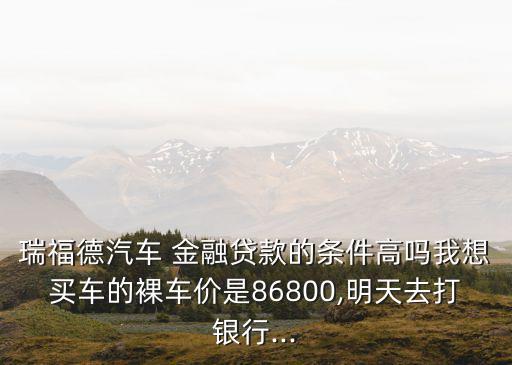 瑞福德汽車 金融貸款的條件高嗎我想買車的裸車價是86800,明天去打銀行...