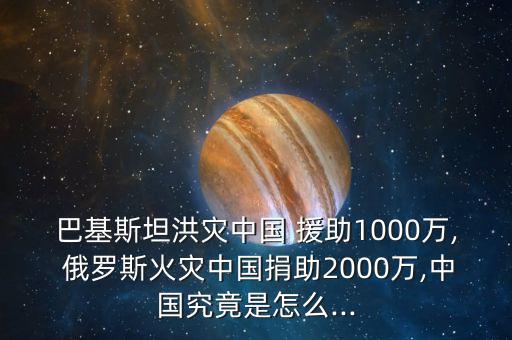 巴基斯坦洪災中國 援助1000萬, 俄羅斯火災中國捐助2000萬,中國究竟是怎么...