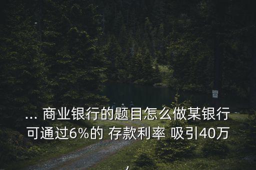 ... 商業(yè)銀行的題目怎么做某銀行可通過6%的 存款利率 吸引40萬,