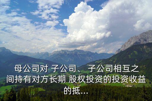  母公司對 子公司、 子公司相互之間持有對方長期 股權(quán)投資的投資收益的抵...