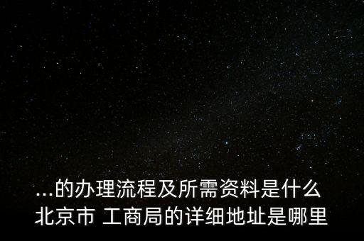 ...的辦理流程及所需資料是什么 北京市 工商局的詳細地址是哪里