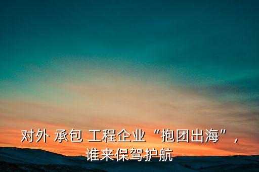 對外 承包 工程企業(yè)“抱團出?！?誰來保駕護航