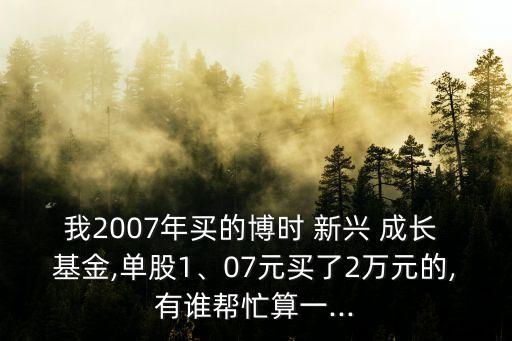 我2007年買的博時(shí) 新興 成長 基金,單股1、07元買了2萬元的,有誰幫忙算一...