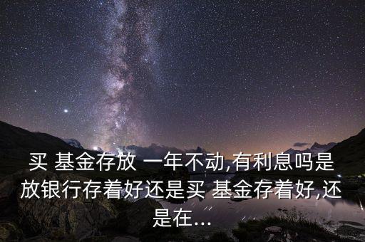 買 基金存放 一年不動,有利息嗎是放銀行存著好還是買 基金存著好,還是在...