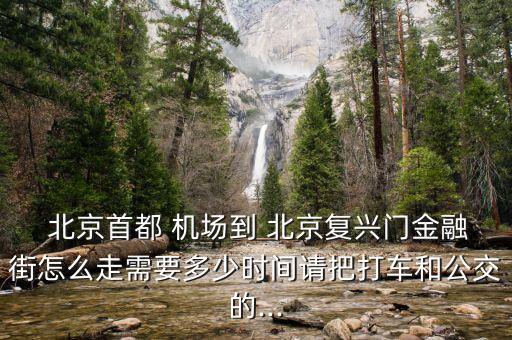  北京首都 機場到 北京復興門金融街怎么走需要多少時間請把打車和公交的...