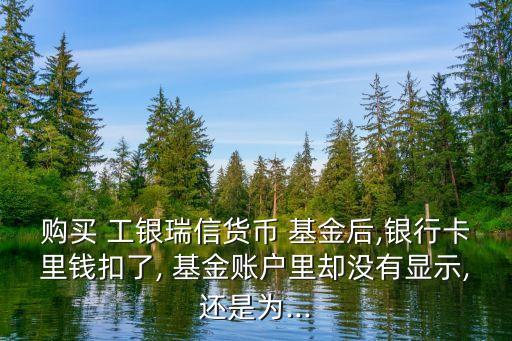 購(gòu)買 工銀瑞信貨幣 基金后,銀行卡里錢扣了, 基金賬戶里卻沒有顯示,還是為...