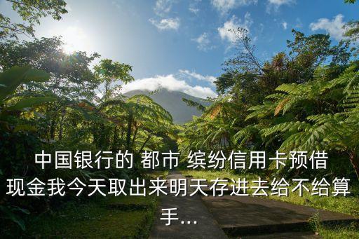  中國(guó)銀行的 都市 繽紛信用卡預(yù)借現(xiàn)金我今天取出來(lái)明天存進(jìn)去給不給算手...