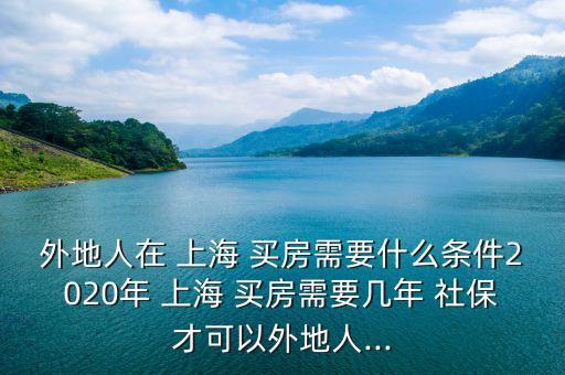 外地人在 上海 買房需要什么條件2020年 上海 買房需要幾年 社保才可以外地人...