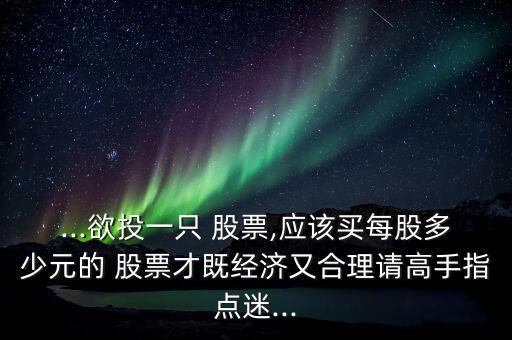 ...欲投一只 股票,應(yīng)該買每股多少元的 股票才既經(jīng)濟又合理請高手指點迷...