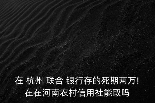 在 杭州 聯(lián)合 銀行存的死期兩萬(wàn)!在在河南農(nóng)村信用社能取嗎