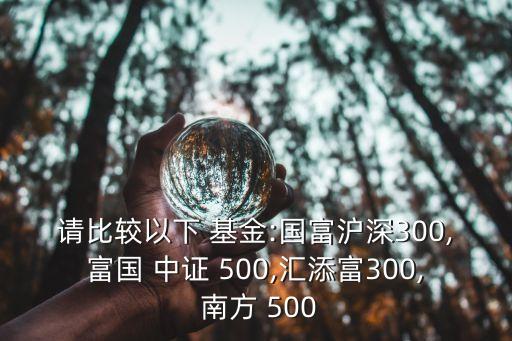 請比較以下 基金:國富滬深300,富國 中證 500,匯添富300, 南方 500