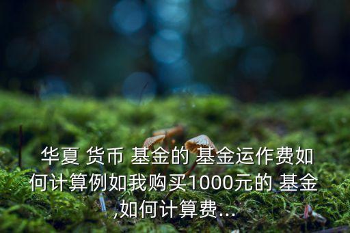  華夏 貨幣 基金的 基金運作費如何計算例如我購買1000元的 基金,如何計算費...