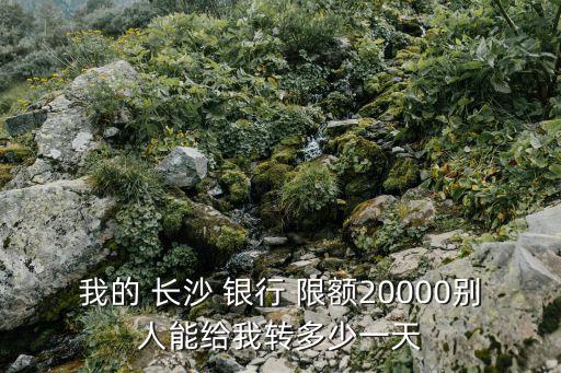 我的 長(zhǎng)沙 銀行 限額20000別人能給我轉(zhuǎn)多少一天