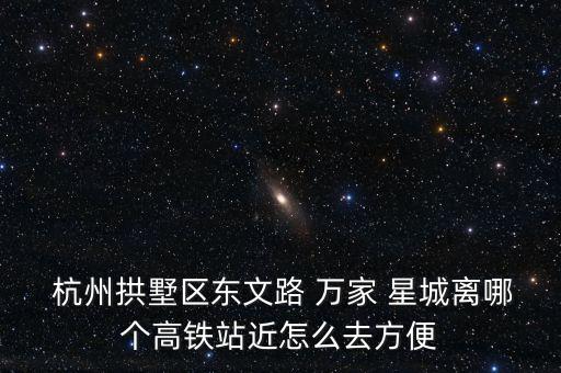  杭州拱墅區(qū)東文路 萬家 星城離哪個(gè)高鐵站近怎么去方便