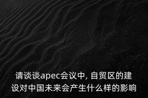 請談談apec會議中, 自貿(mào)區(qū)的建設對中國未來會產(chǎn)生什么樣的影響