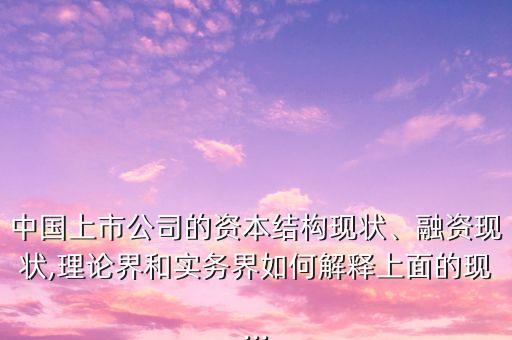 中國上市公司的資本結構現(xiàn)狀、融資現(xiàn)狀,理論界和實務界如何解釋上面的現(xiàn)...