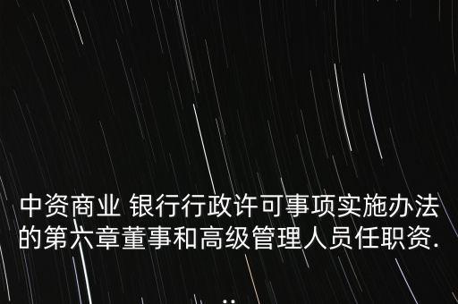 中資商業(yè) 銀行行政許可事項(xiàng)實(shí)施辦法的第六章董事和高級(jí)管理人員任職資...