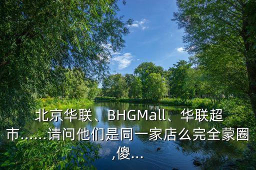  北京華聯(lián)、BHGMall、華聯(lián)超市……請(qǐng)問(wèn)他們是同一家店么完全蒙圈,傻...