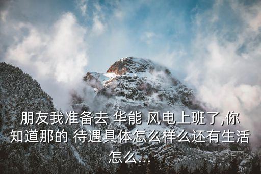 朋友我準備去 華能 風電上班了,你知道那的 待遇具體怎么樣么還有生活怎么...