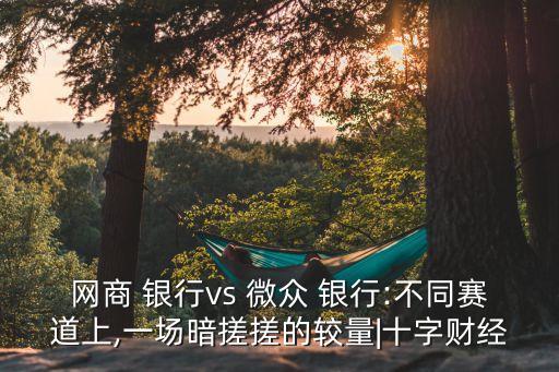 網(wǎng)商 銀行vs 微眾 銀行:不同賽道上,一場暗搓搓的較量|十字財經(jīng)