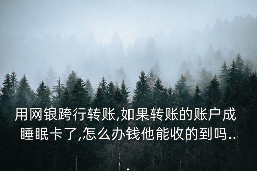 用網(wǎng)銀跨行轉(zhuǎn)賬,如果轉(zhuǎn)賬的賬戶成 睡眠卡了,怎么辦錢他能收的到嗎...