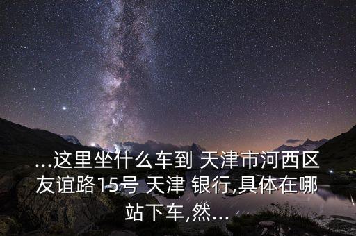 ...這里坐什么車到 天津市河西區(qū)友誼路15號 天津 銀行,具體在哪站下車,然...