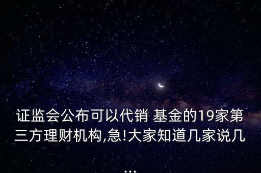 證監(jiān)會公布可以代銷 基金的19家第三方理財機構,急!大家知道幾家說幾...