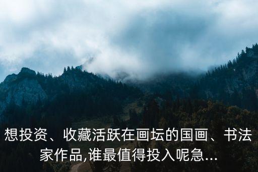 想投資、收藏活躍在畫壇的國畫、書法家作品,誰最值得投入呢急...