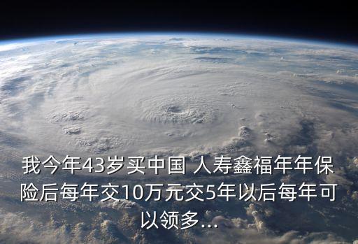 我今年43歲買中國(guó) 人壽鑫福年年保險(xiǎn)后每年交10萬元交5年以后每年可以領(lǐng)多...