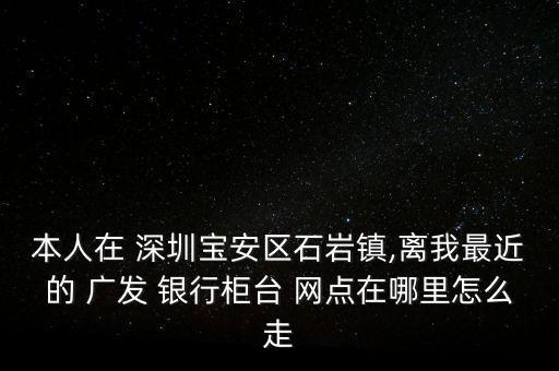 本人在 深圳寶安區(qū)石巖鎮(zhèn),離我最近的 廣發(fā) 銀行柜臺(tái) 網(wǎng)點(diǎn)在哪里怎么走