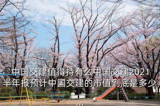 中國交建值得持有么中國交建2021半年報預(yù)計中國交建的市值到底是多少...