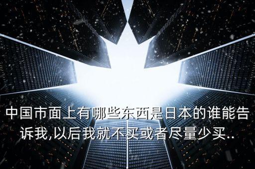 中國(guó)市面上有哪些東西是日本的誰(shuí)能告訴我,以后我就不買或者盡量少買...